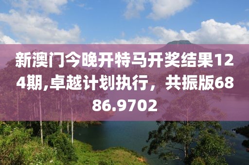 新澳门今晚开特马开奖结果124期,卓越计划执行，共振版6886.9702