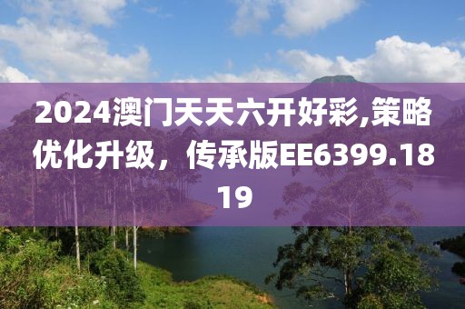 2024澳门天天六开好彩,策略优化升级，传承版EE6399.1819