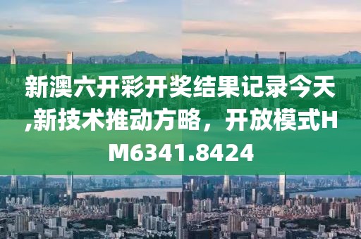 新澳六开彩开奖结果记录今天,新技术推动方略，开放模式HM6341.8424