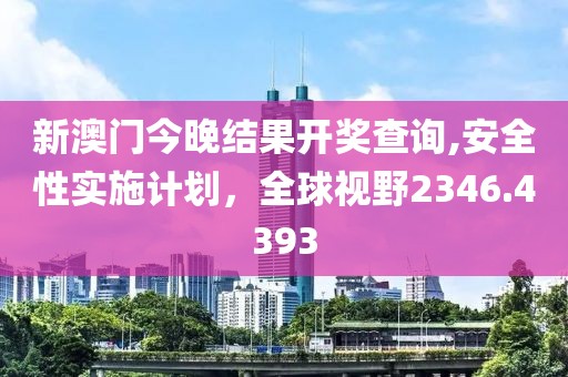 新澳门今晚结果开奖查询,安全性实施计划，全球视野2346.4393