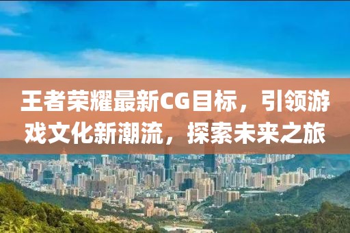 王者荣耀最新CG目标，引领游戏文化新潮流，探索未来之旅