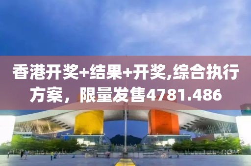 香港开奖+结果+开奖,综合执行方案，限量发售4781.486