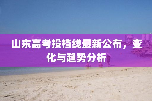 山东高考投档线最新公布，变化与趋势分析
