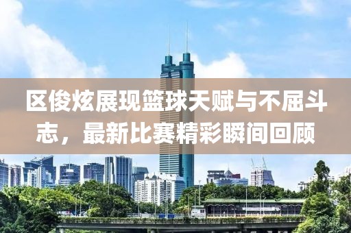 区俊炫展现篮球天赋与不屈斗志，最新比赛精彩瞬间回顾