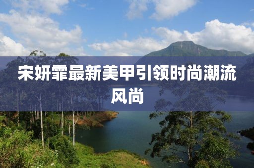 宋妍霏最新美甲引领时尚潮流风尚
