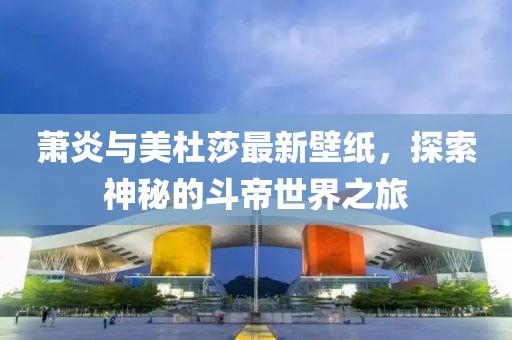 萧炎与美杜莎最新壁纸，探索神秘的斗帝世界之旅