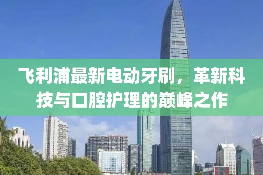 飞利浦最新电动牙刷，革新科技与口腔护理的巅峰之作