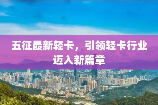 五征最新轻卡，引领轻卡行业迈入新篇章