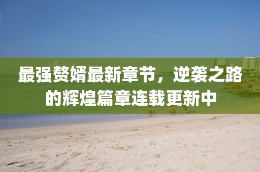 最强赘婿最新章节，逆袭之路的辉煌篇章连载更新中