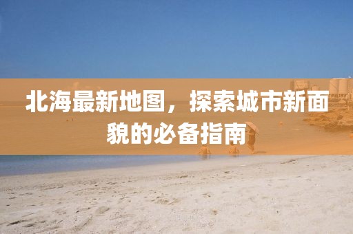 北海最新地图，探索城市新面貌的必备指南