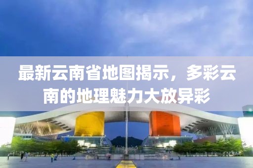 最新云南省地图揭示，多彩云南的地理魅力大放异彩