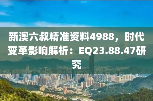 新澳六叔精准资料4988，时代变革影响解析：EQ23.88.47研究