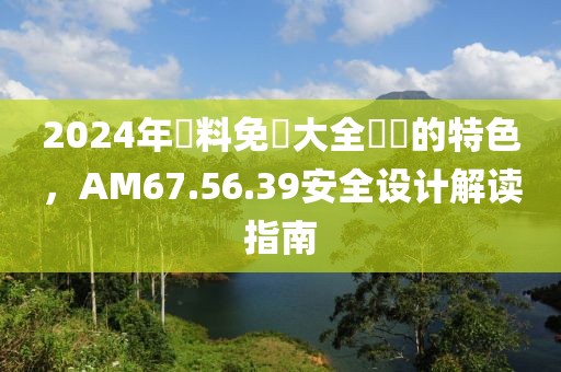 2024年資料免費大全優勢的特色，AM67.56.39安全设计解读指南