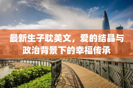 最新生子耽美文，爱的结晶与政治背景下的幸福传承
