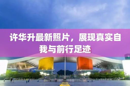许华升最新照片，展现真实自我与前行足迹