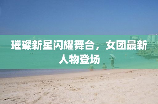 璀璨新星闪耀舞台，女团最新人物登场