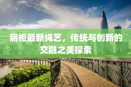 丽柜最新绳艺，传统与创新的交融之美探索
