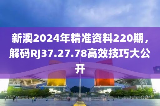 新澳2024年精准资料220期，解码RJ37.27.78高效技巧大公开