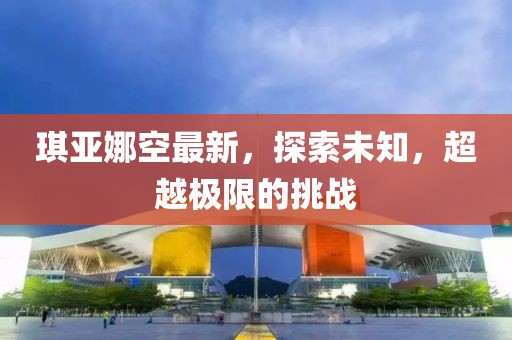 琪亚娜空最新，探索未知，超越极限的挑战