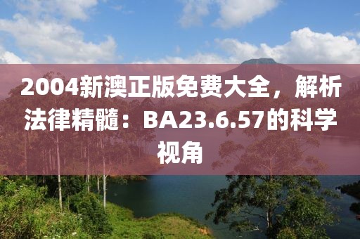 2004新澳正版免费大全，解析法律精髓：BA23.6.57的科学视角