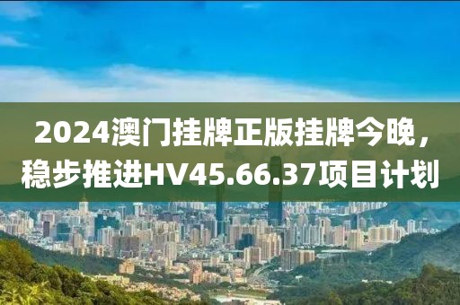 2024澳门挂牌正版挂牌今晚，稳步推进HV45.66.37项目计划