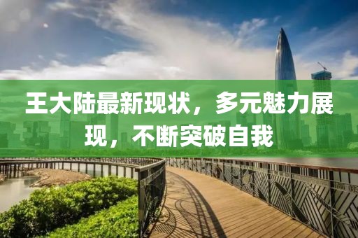 王大陆最新现状，多元魅力展现，不断突破自我