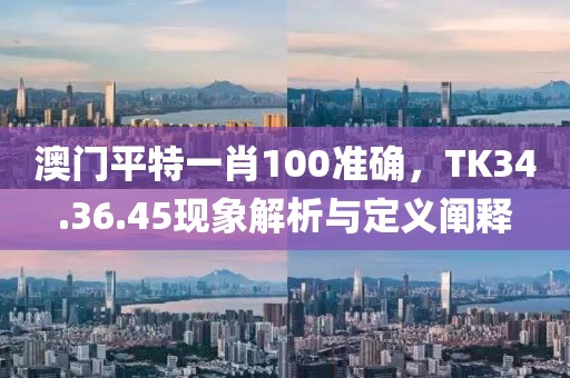 澳门平特一肖100准确，TK34.36.45现象解析与定义阐释