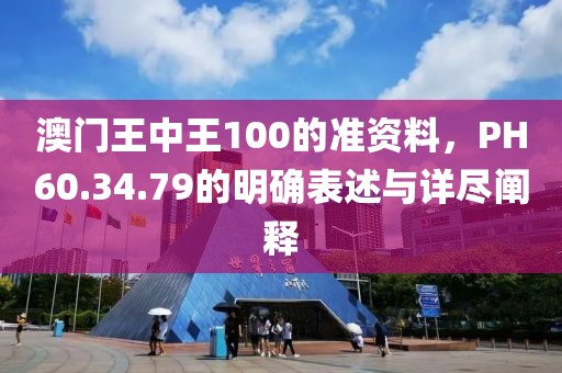 澳门王中王100的准资料，PH60.34.79的明确表述与详尽阐释