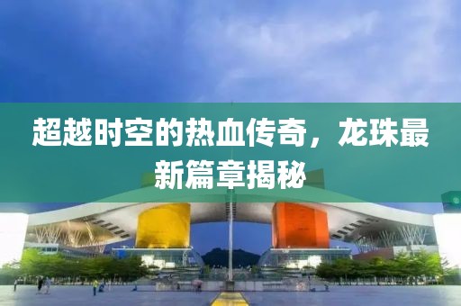 超越时空的热血传奇，龙珠最新篇章揭秘