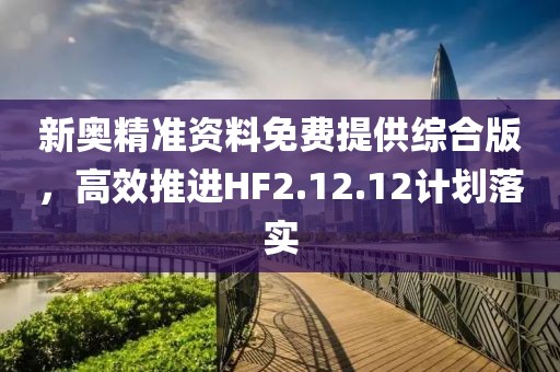 新奥精准资料免费提供综合版，高效推进HF2.12.12计划落实