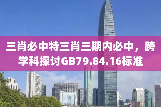 三肖必中特三肖三期内必中，跨学科探讨GB79.84.16标准