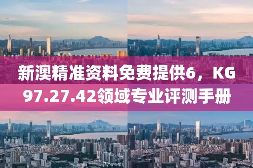 新澳精准资料免费提供6，KG97.27.42领域专业评测手册