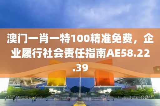 澳门一肖一特100精准免费，企业履行社会责任指南AE58.22.39