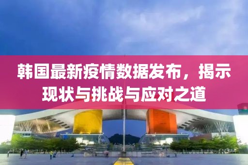 韩国最新疫情数据发布，揭示现状与挑战与应对之道