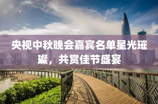 央视中秋晚会嘉宾名单星光璀璨，共赏佳节盛宴