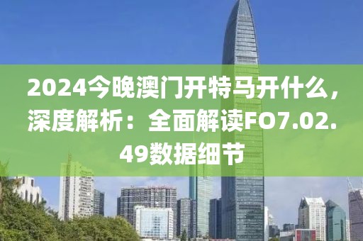 2024今晚澳门开特马开什么，深度解析：全面解读FO7.02.49数据细节