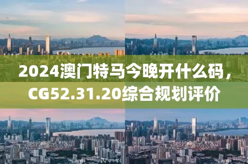 2024澳门特马今晚开什么码，CG52.31.20综合规划评价