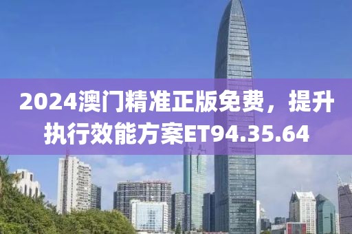 2024澳门精准正版免费，提升执行效能方案ET94.35.64