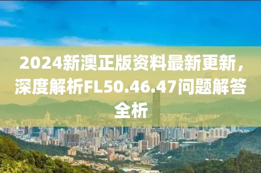 2024新澳正版资料最新更新，深度解析FL50.46.47问题解答全析