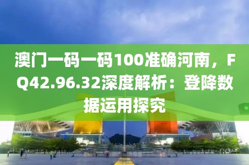 澳门一码一码100准确河南，FQ42.96.32深度解析：登降数据运用探究