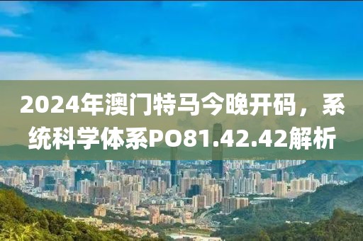 2024年澳门特马今晚开码，系统科学体系PO81.42.42解析