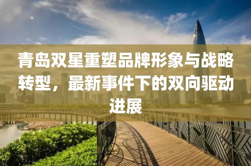 青岛双星重塑品牌形象与战略转型，最新事件下的双向驱动进展