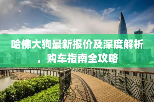 哈佛大狗最新报价及深度解析，购车指南全攻略