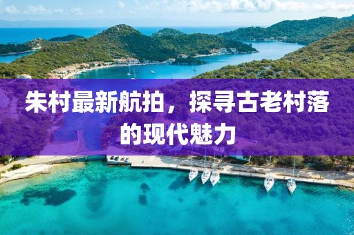朱村最新航拍，探寻古老村落的现代魅力