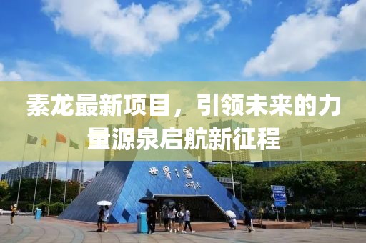 素龙最新项目，引领未来的力量源泉启航新征程