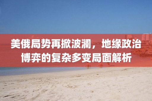 美俄局势再掀波澜，地缘政治博弈的复杂多变局面解析