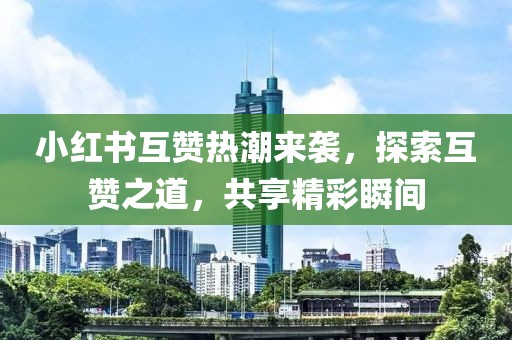 小红书互赞热潮来袭，探索互赞之道，共享精彩瞬间
