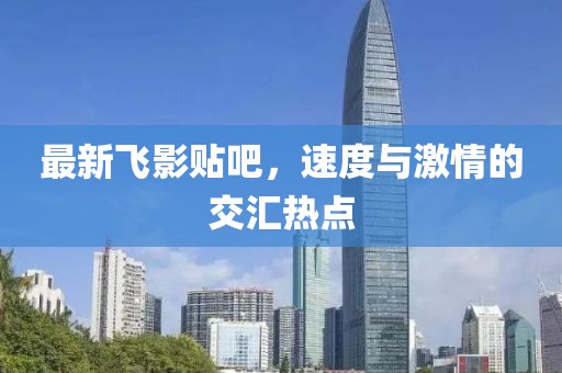 最新飞影贴吧，速度与激情的交汇热点
