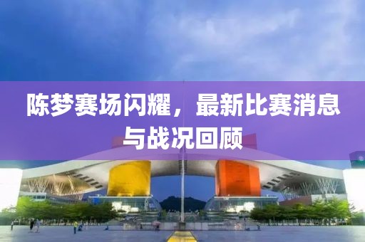 陈梦赛场闪耀，最新比赛消息与战况回顾