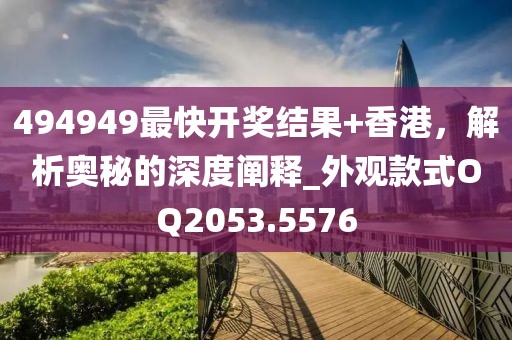 494949最快开奖结果+香港，解析奥秘的深度阐释_外观款式OQ2053.5576